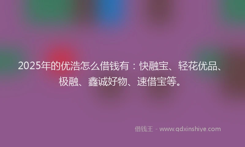 2025年的优浩怎么借钱有：快融宝、轻花优品、极融、鑫诚好物、速借宝等。