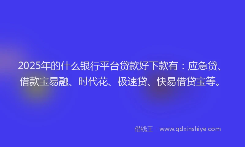 2025年的什么银行平台贷款好下款有：应急贷、借款宝易融、时代花、极速贷、快易借贷宝等。
