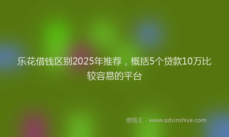 乐花借钱区别2025年推荐，概括5个贷款10万比较容易的平台