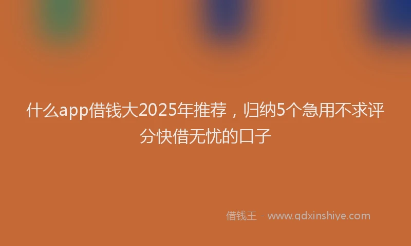 什么app借钱大2025年推荐，归纳5个急用不求评分快借无忧的口子