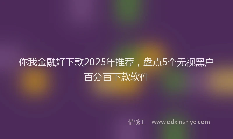 你我金融好下款2025年推荐，盘点5个无视黑户百分百下款软件
