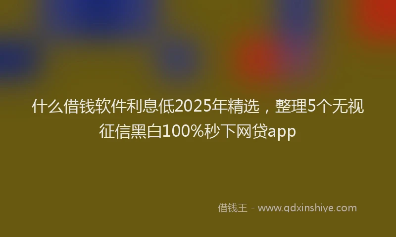 什么借钱软件利息低2025年精选，整理5个无视征信黑白100%秒下网贷app