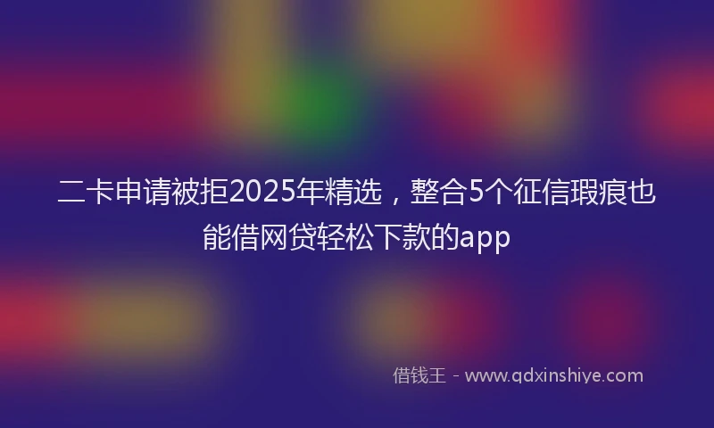 二卡申请被拒2025年精选，整合5个征信瑕疵也能借网贷轻松下款的app