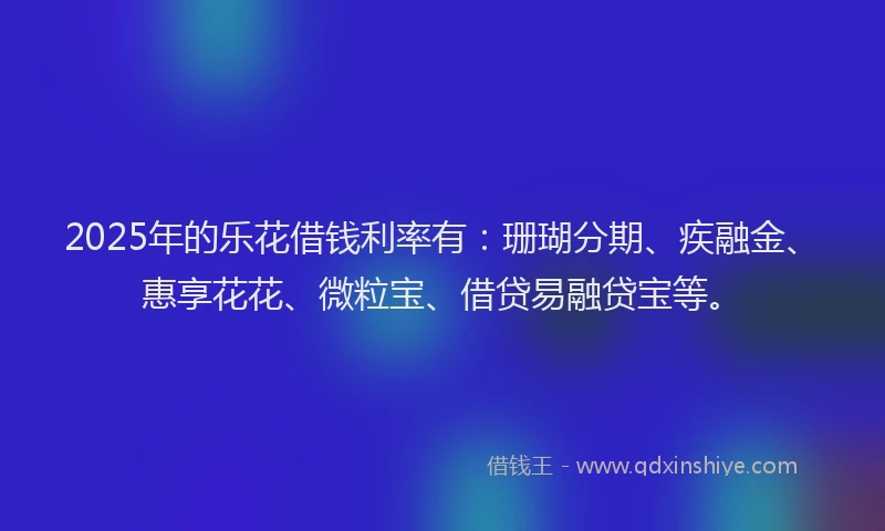 2025年的乐花借钱利率有：珊瑚分期、疾融金、惠享花花、微粒宝、借贷易融贷宝等。