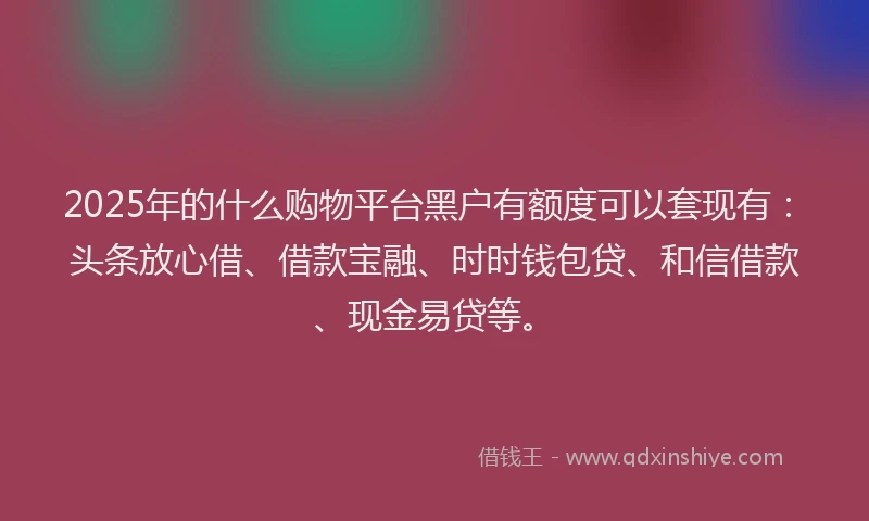 2025年的什么购物平台黑户有额度可以套现有：头条放心借、借款宝融、时时钱包贷、和信借款、现金易贷等。