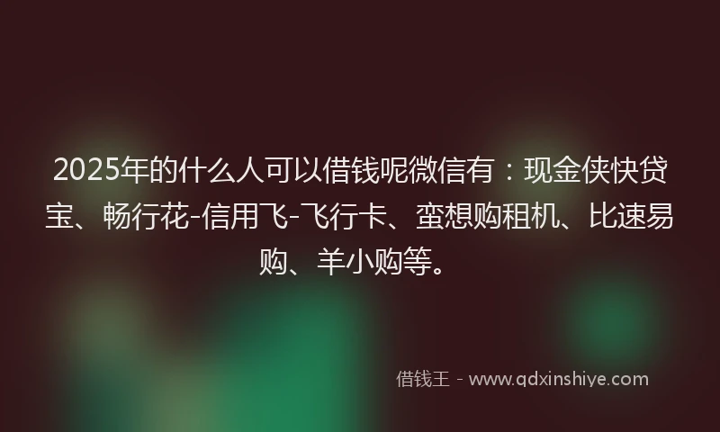 2025年的什么人可以借钱呢微信有：现金侠快贷宝、畅行花-信用飞-飞行卡、蛮想购租机、比速易购、羊小购等。