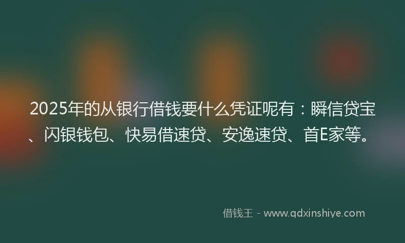 2025年的从银行借钱要什么凭证呢有：瞬信贷宝、闪银钱包、快易借速贷、安逸速贷、首E家等。