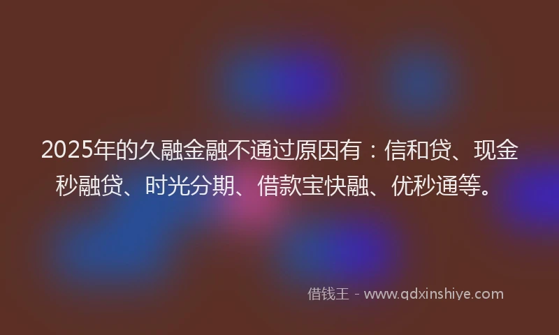 2025年的久融金融不通过原因有：信和贷、现金秒融贷、时光分期、借款宝快融、优秒通等。