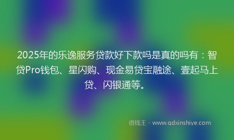 2025年的乐逸服务贷款好下款吗是真的吗有：智贷Pro钱包、星闪购、现金易贷宝融途、壹起马上贷、闪银通等。