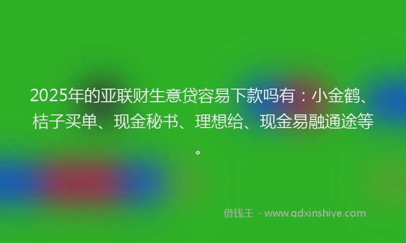 2025年的亚联财生意贷容易下款吗有:小金鹤、桔子买单、现金秘书、理想给、现金易融通途等。