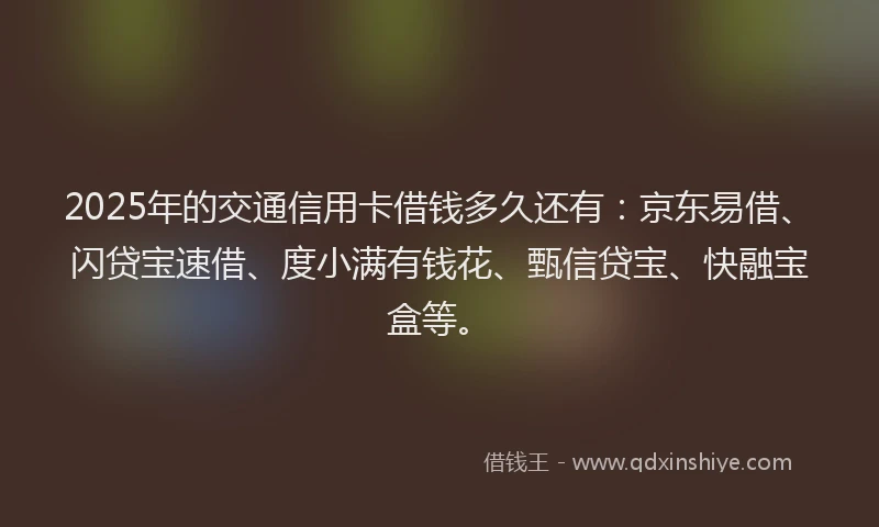2025年的交通信用卡借钱多久还有：京东易借、闪贷宝速借、度小满有钱花、甄信贷宝、快融宝盒等。