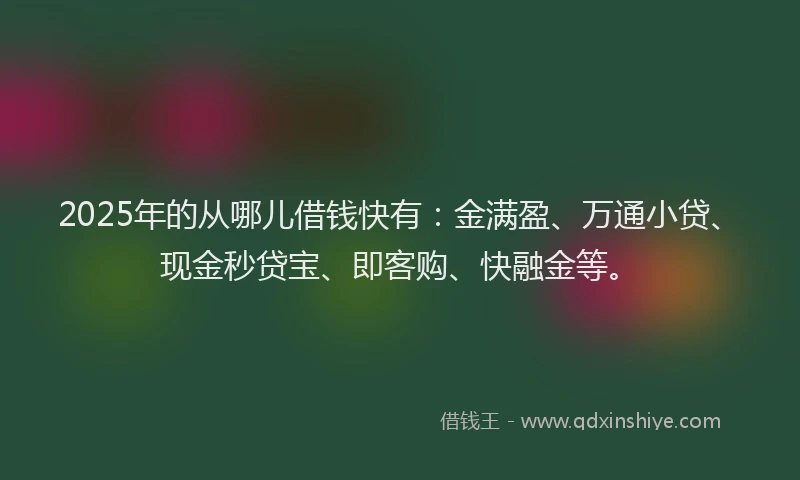 2025年的从哪儿借钱快有：金满盈、万通小贷、现金秒贷宝、即客购、快融金等。