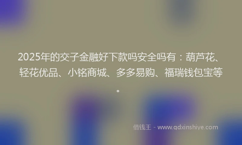 2025年的交子金融好下款吗安全吗有：葫芦花、轻花优品、小铭商城、多多易购、福瑞钱包宝等。