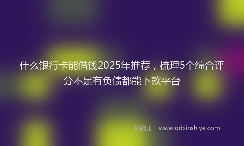 什么银行卡能借钱2025年推荐，梳理5个综合评分不足有负债都能下款平台