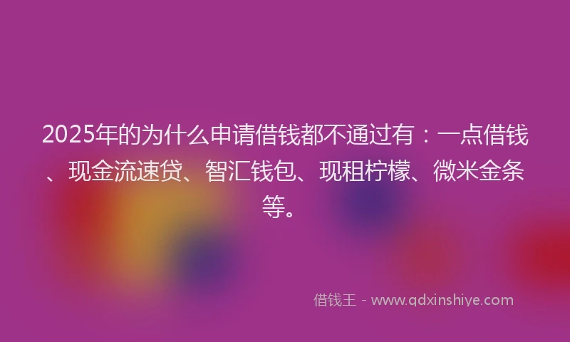 2025年的为什么申请借钱都不通过有：一点借钱、现金流速贷、智汇钱包、现租柠檬、微米金条等。