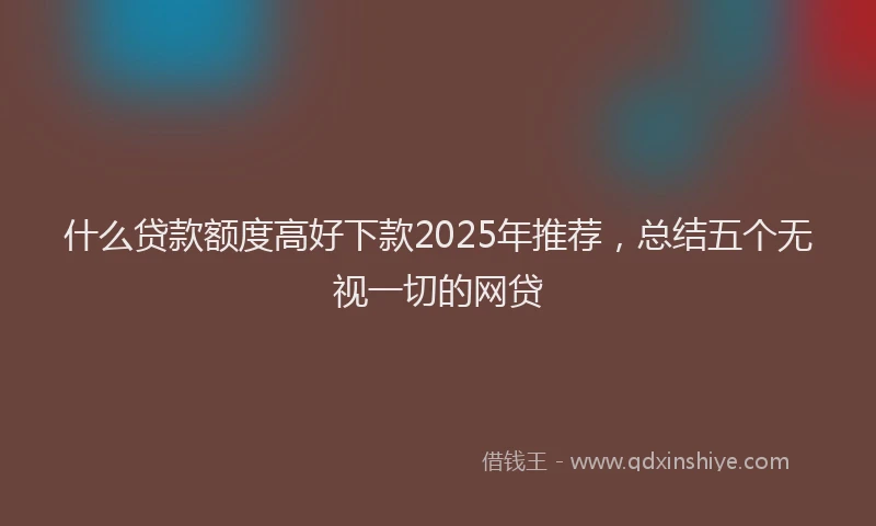 什么贷款额度高好下款2025年推荐，总结五个无视一切的网贷