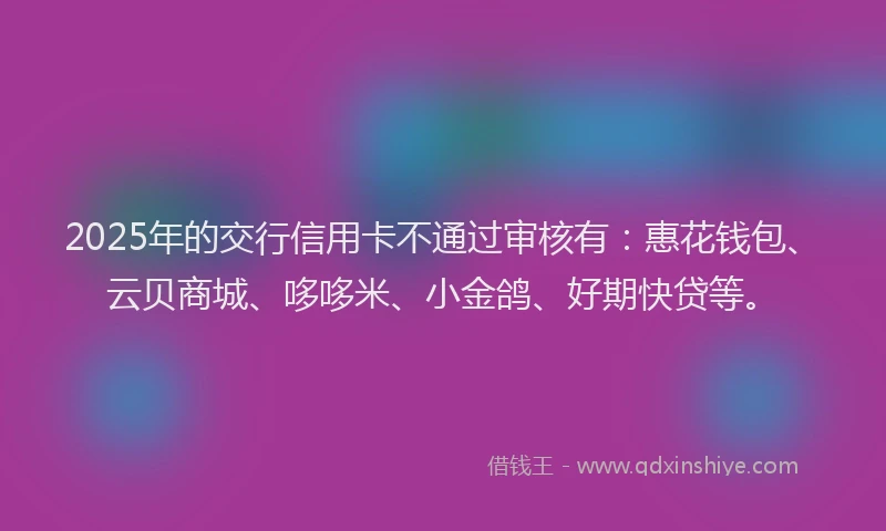 2025年的交行信用卡不通过审核有：惠花钱包、云贝商城、哆哆米、小金鸽、好期快贷等。