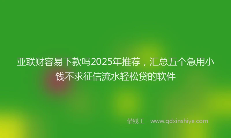 亚联财容易下款吗2025年推荐，汇总五个急用小钱不求征信流水轻松贷的软件