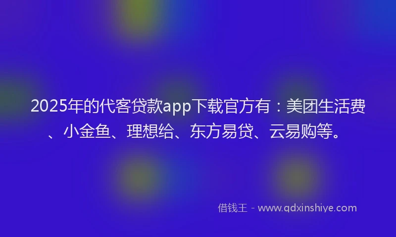 2025年的代客贷款app下载官方有：美团生活费、小金鱼、理想给、东方易贷、云易购等。