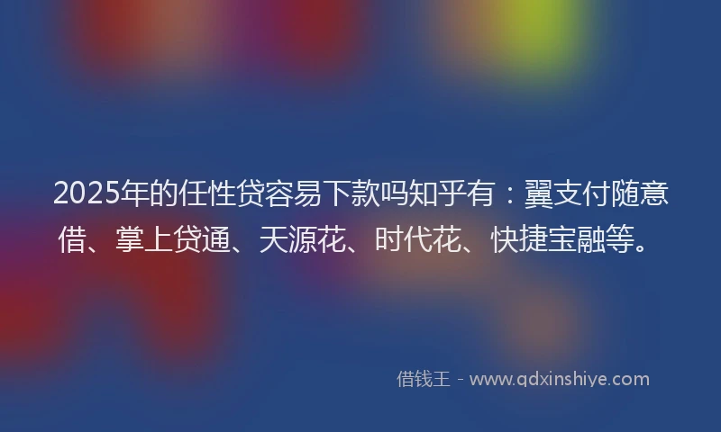 2025年的任性贷容易下款吗知乎有：翼支付随意借、掌上贷通、天源花、时代花、快捷宝融等。