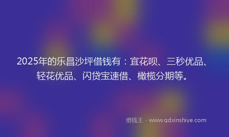 2025年的乐昌沙坪借钱有：宜花呗、三秒优品、轻花优品、闪贷宝速借、橄榄分期等。