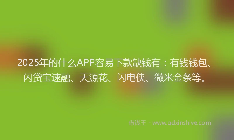 2025年的什么APP容易下款缺钱有：有钱钱包、闪贷宝速融、天源花、闪电侠、微米金条等。