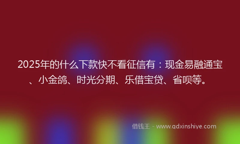 2025年的什么下款快不看征信有：现金易融通宝、小金鸽、时光分期、乐借宝贷、省呗等。