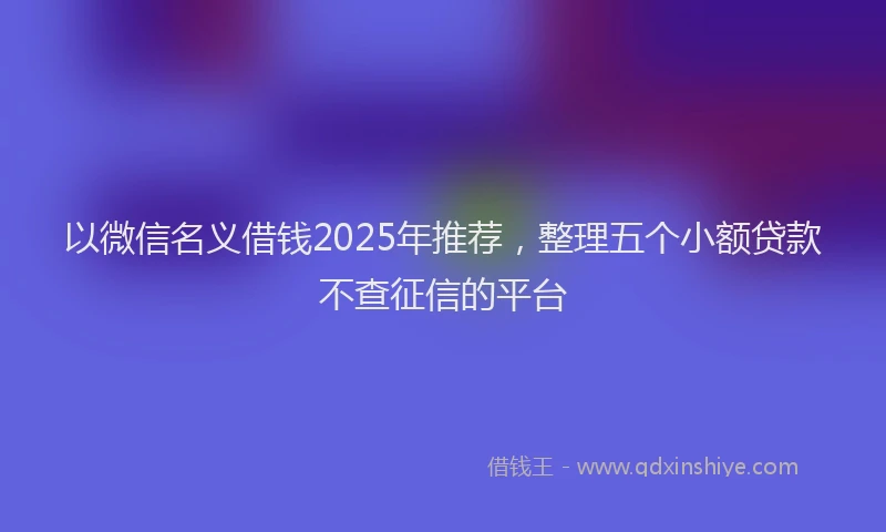 以微信名义借钱2025年推荐，整理五个小额贷款不查征信的平台