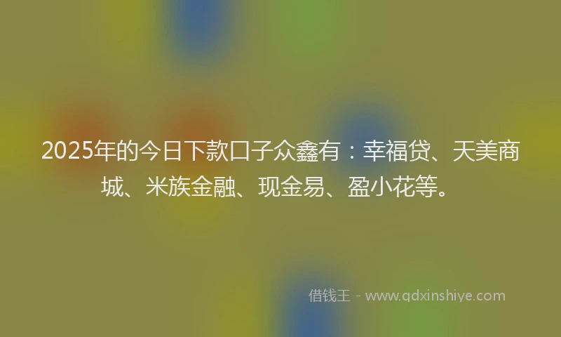 2025年的今日下款口子众鑫有：幸福贷、天美商城、米族金融、现金易、盈小花等。