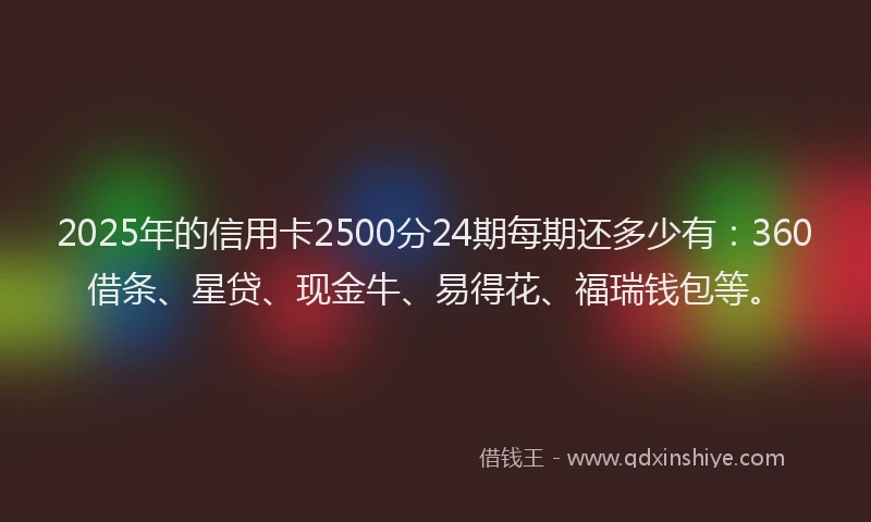 2025年的信用卡2500分24期每期还多少有：360借条、星贷、现金牛、易得花、福瑞钱包等。