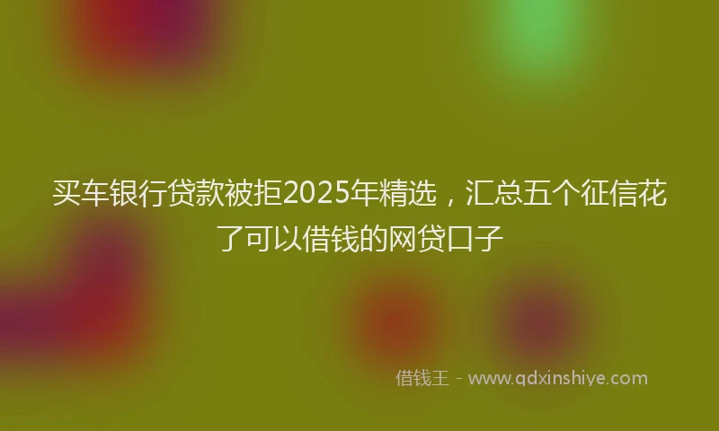 买车银行贷款被拒2025年精选，汇总五个征信花了可以借钱的网贷口子