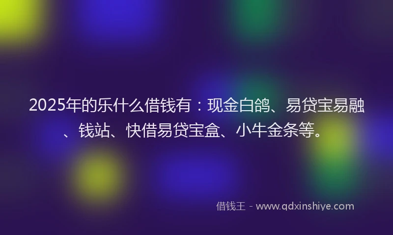 2025年的乐什么借钱有：现金白鸽、易贷宝易融、钱站、快借易贷宝盒、小牛金条等。