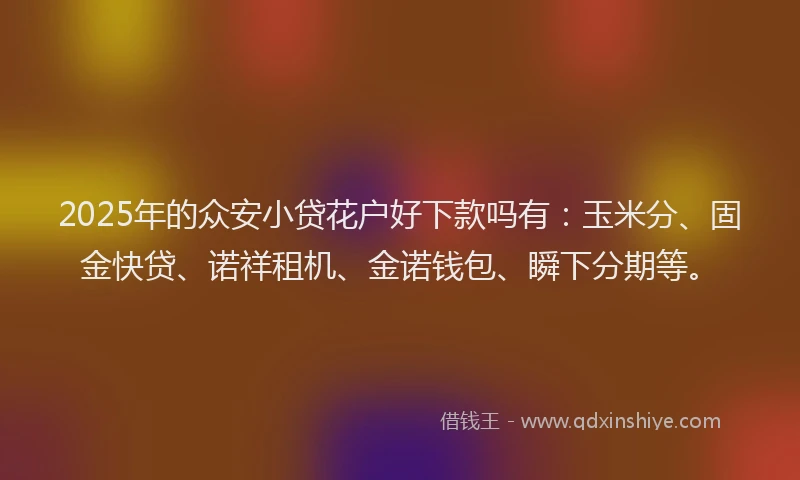 2025年的众安小贷花户好下款吗有：玉米分、固金快贷、诺祥租机、金诺钱包、瞬下分期等。
