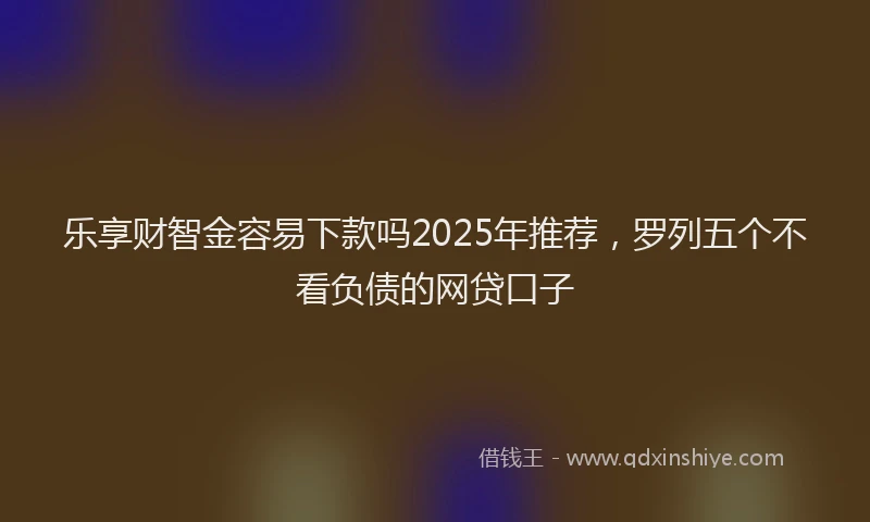 乐享财智金容易下款吗2025年推荐，罗列五个不看负债的网贷口子