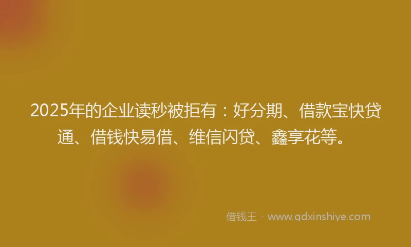 2025年的企业读秒被拒有：好分期、借款宝快贷通、借钱快易借、维信闪贷、鑫享花等。