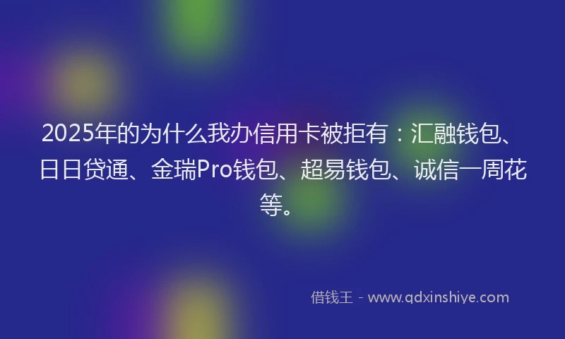 2025年的为什么我办信用卡被拒有：汇融钱包、日日贷通、金瑞Pro钱包、超易钱包、诚信一周花等。