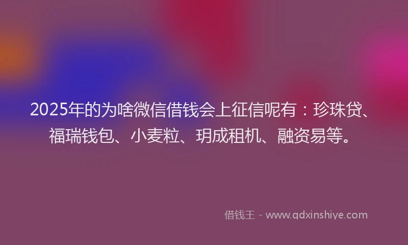 2025年的为啥微信借钱会上征信呢有：珍珠贷、福瑞钱包、小麦粒、玥成租机、融资易等。