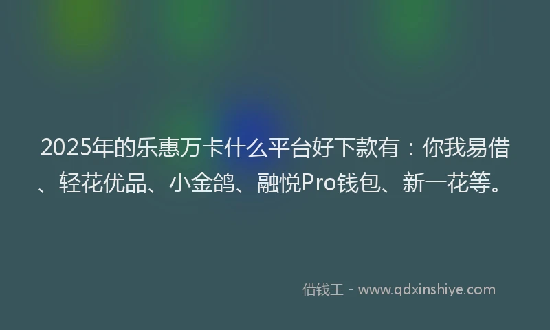 2025年的乐惠万卡什么平台好下款有：你我易借、轻花优品、小金鸽、融悦Pro钱包、新一花等。