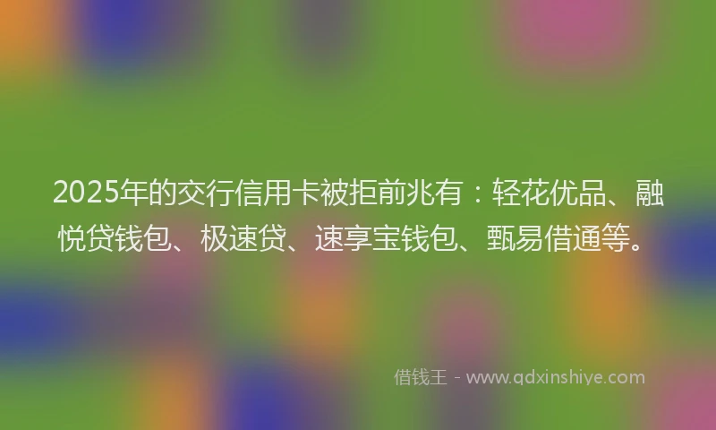 2025年的交行信用卡被拒前兆有：轻花优品、融悦贷钱包、极速贷、速享宝钱包、甄易借通等。