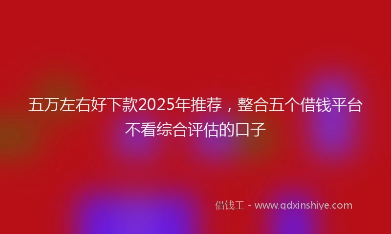 五万左右好下款2025年推荐，整合五个借钱平台不看综合评估的口子