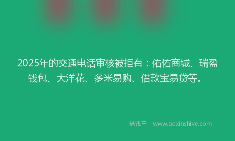 2025年的交通电话审核被拒有：佑佑商城、瑞盈钱包、大洋花、多米易购、借款宝易贷等。