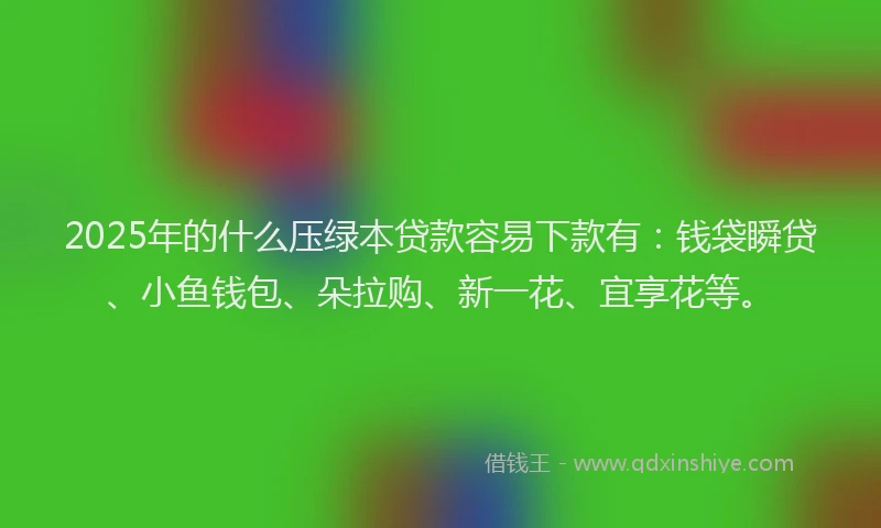 2025年的什么压绿本贷款容易下款有：钱袋瞬贷、小鱼钱包、朵拉购、新一花、宜享花等。
