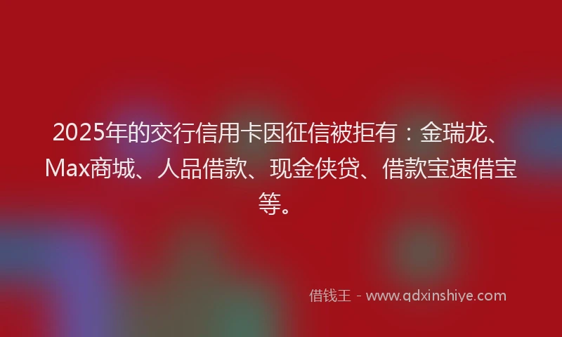 2025年的交行信用卡因征信被拒有：金瑞龙、Max商城、人品借款、现金侠贷、借款宝速借宝等。