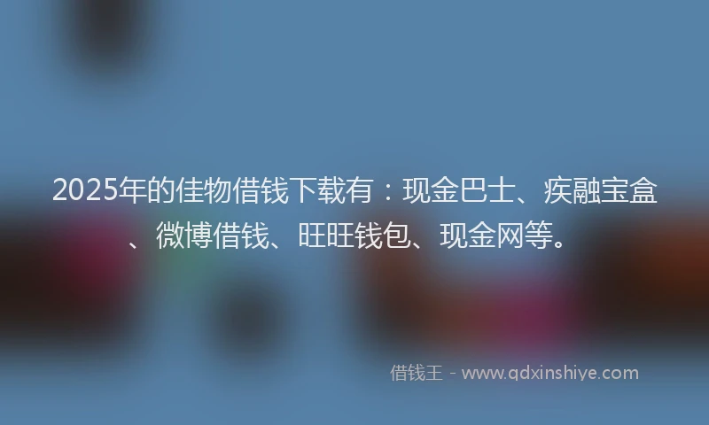 2025年的佳物借钱下载有：现金巴士、疾融宝盒、微博借钱、旺旺钱包、现金网等。