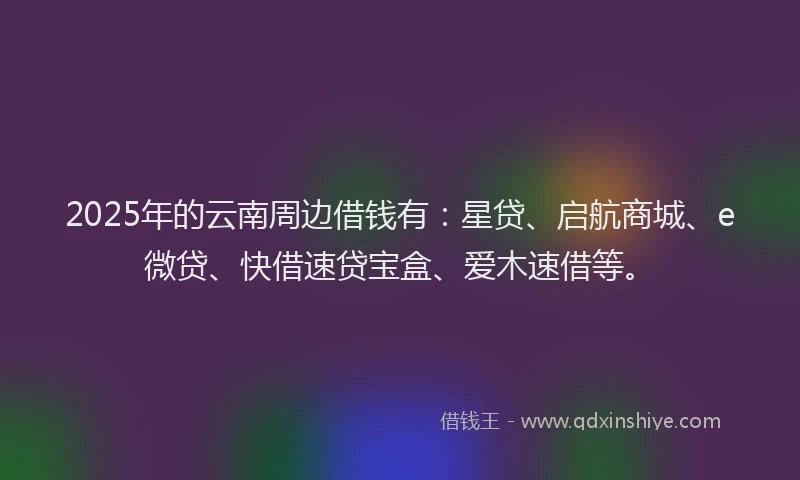 2025年的云南周边借钱有：星贷、启航商城、e微贷、快借速贷宝盒、爱木速借等。