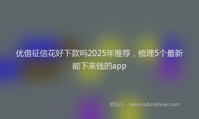 优借征信花好下款吗2025年推荐，梳理5个最新能下来钱的app