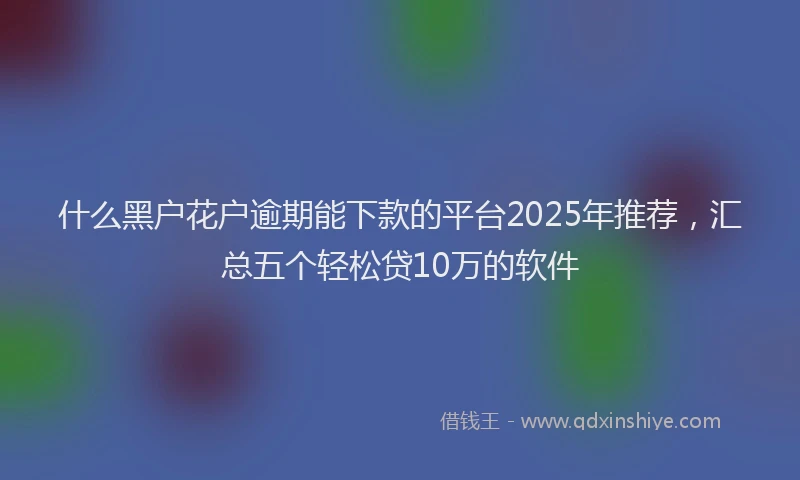 什么黑户花户逾期能下款的平台2025年推荐，汇总五个轻松贷10万的软件