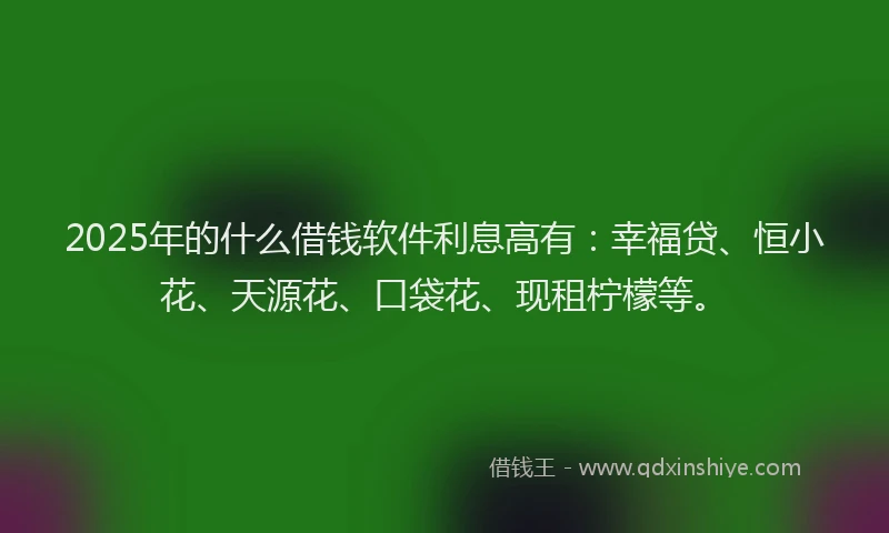 2025年的什么借钱软件利息高有:幸福贷、恒小花、天源花、口袋花、现租柠檬等。
