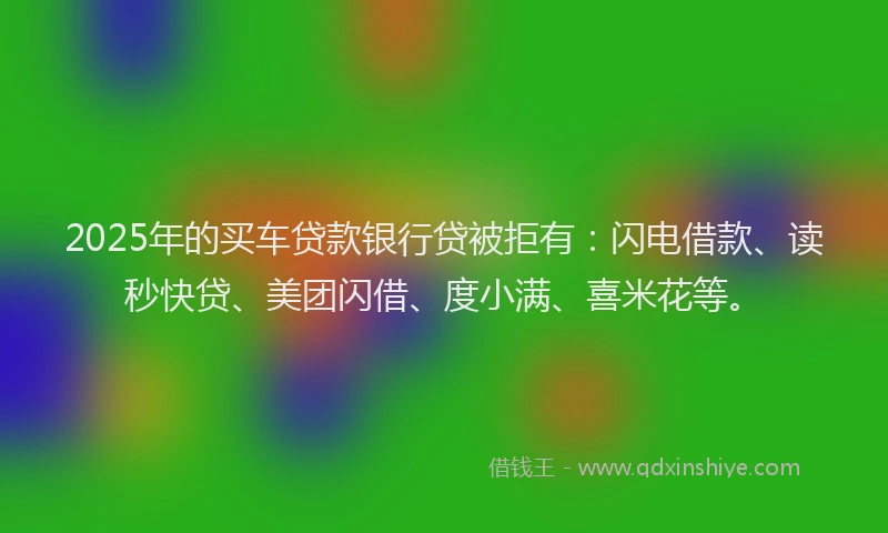 2025年的买车贷款银行贷被拒有：闪电借款、读秒快贷、美团闪借、度小满、喜米花等。