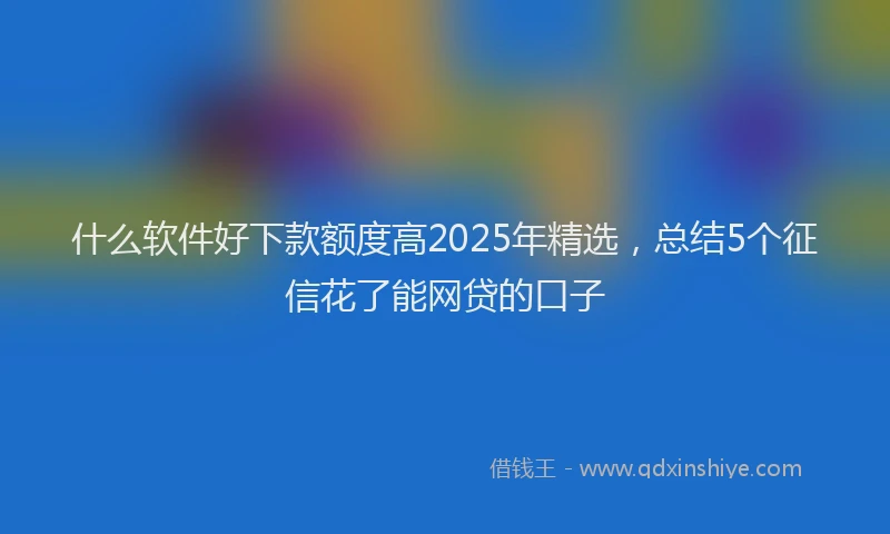 什么软件好下款额度高2025年精选，总结5个征信花了能网贷的口子